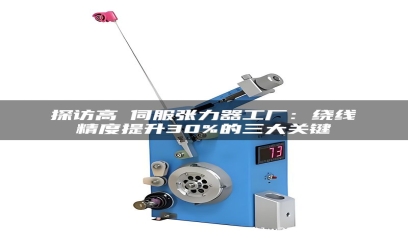 探访高埗伺服张力器工厂：绕线精度提升30%的三大关键