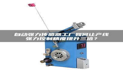 自动张力传感器工厂如何让产线张力控制精度提升三倍？